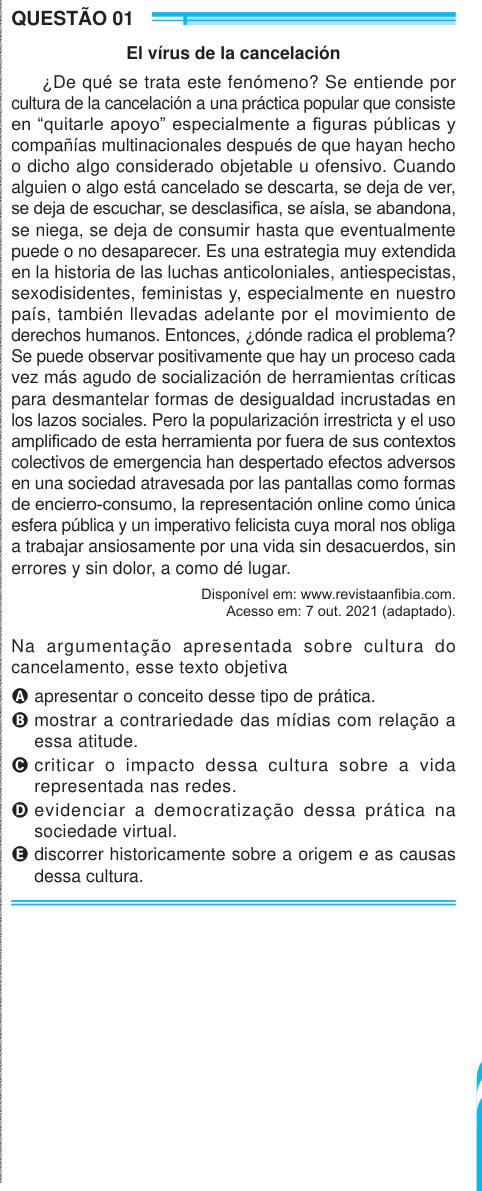 QUESTÃO 01 El vírus de la cancelación ¿De qué se trata este fenómeno? Se entiende por cultura de la cancelación a una práctica popular que consiste en “quitarle apoyo” especialmente a figuras públicas y compañías multinacionales después de que hayan hecho o dicho algo considerado objetable u ofensivo. Cuando alguien o algo está cancelado se descarta, se deja de ver, se deja de escuchar, se desclasifica, se aísla, se abandona, se niega, se deja de consumir hasta que eventualmente puede o no desaparecer. Es una estrategia muy extendida en la historia de las luchas anticoloniales, antiespecistas,
