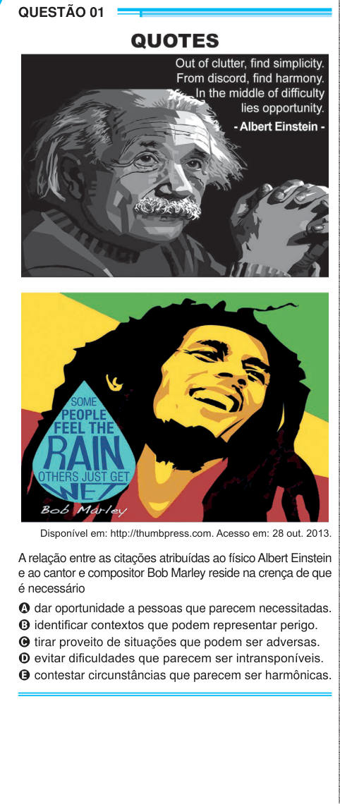 QUESTÃO 01 Disponível em: http://thumbpress.com. Acesso em: 28 out. 2013. A relação entre as citações atribuídas ao físico Albert Einstein e ao cantor e compositor Bob Marley reside na crença de que é necessário A dar oportunidade a pessoas que parecem necessitadas. B identificar contextos que podem representar perigo. C tirar proveito de situações que podem ser adversas. D evitar dificuldades que parecem ser intransponíveis. E contestar circunstâncias que parecem ser harmônicas. 