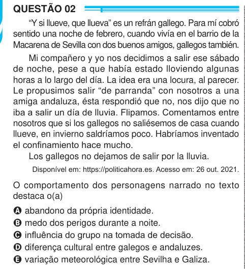 QUESTÃO 02 “Y si llueve, que llueva” es un refrán gallego. Para mí cobró sentido una noche de febrero, cuando vivía en el barrio de la Macarena de Sevilla con dos buenos amigos, gallegos también. Mi compañero y yo nos decidimos a salir ese sábado de noche, pese a que había estado lloviendo algunas horas a lo largo del día. La idea era una locura, al parecer. Le propusimos salir “de parranda” con nosotros a una amiga andaluza, ésta respondió que no, nos dijo que no iba a salir un día de lluvia. Flipamos. Comentamos entre nosotros que si los gallegos no saliésemos de casa cuando llueve, en invie