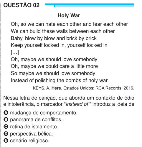 QUESTÃO 02 Holy War Oh, so we can hate each other and fear each other We can build these walls between each other Baby, blow by blow and brick by brick Keep yourself locked in, yourself locked in […] Oh, maybe we should love somebody Oh, maybe we could care a little more So maybe we should love somebody Instead of polishing the bombs of holy war KEYS, A. Here. Estados Unidos: RCA Records, 2016. Nessa letra de canção, que aborda um contexto de ódio e intolerância, o marcador “instead of ” introduz a ideia de A mudança de comportamento. B panorama de conflitos. C rotina de isolamento. D perspect