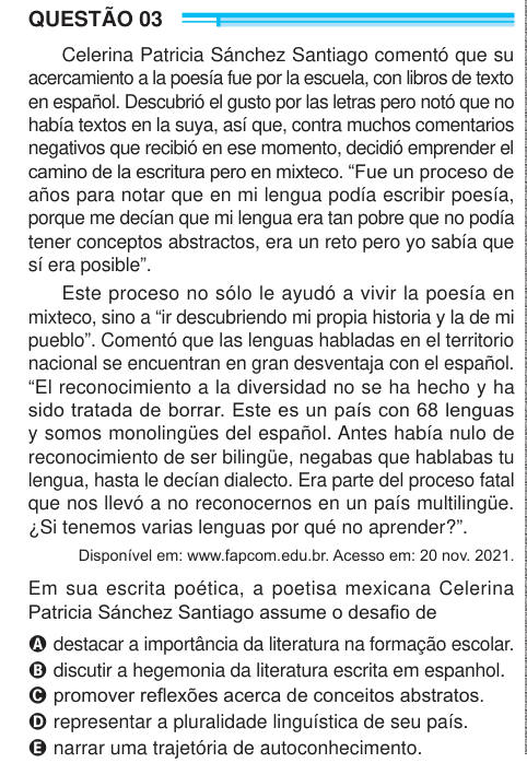 QUESTÃO 03 Celerina Patricia Sánchez Santiago comentó que su acercamiento a la poesía fue por la escuela, con libros de texto en español. Descubrió el gusto por las letras pero notó que no había textos en la suya, así que, contra muchos comentarios negativos que recibió en ese momento, decidió emprender el camino de la escritura pero en mixteco. “Fue un proceso de años para notar que en mi lengua podía escribir poesía, porque me decían que mi lengua era tan pobre que no podía tener conceptos abstractos, era un reto pero yo sabía que sí era posible”. Este proceso no sólo le ayudó a vivir la poe