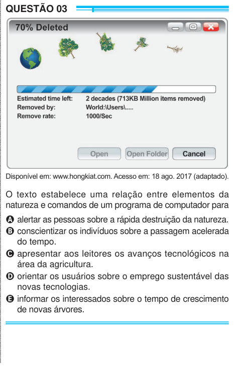 QUESTÃO 03 Disponível em: www.hongkiat.com. Acesso em: 18 ago. 2017 (adaptado). O texto estabelece uma relação entre elementos da natureza e comandos de um programa de computador para A alertar as pessoas sobre a rápida destruição da natureza. B conscientizar os indivíduos sobre a passagem acelerada do tempo. C apresentar aos leitores os avanços tecnológicos na área da agricultura. D orientar os usuários sobre o emprego sustentável das novas tecnologias. E informar os interessados sobre o tempo de crescimento de novas árvores. 