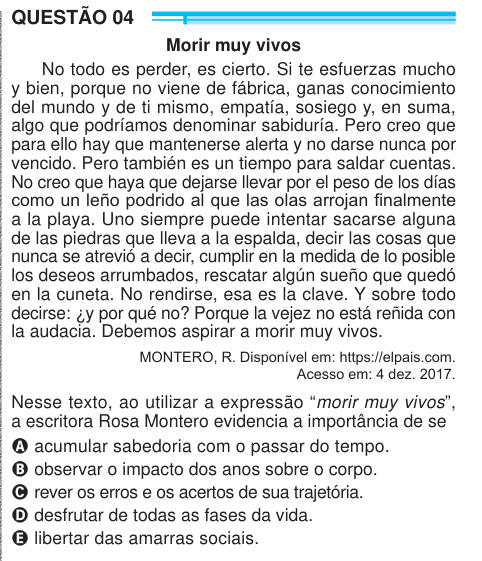 QUESTÃO 04 Morir muy vivos No todo es perder, es cierto. Si te esfuerzas mucho y bien, porque no viene de fábrica, ganas conocimiento del mundo y de ti mismo, empatía, sosiego y, en suma, algo que podríamos denominar sabiduría. Pero creo que para ello hay que mantenerse alerta y no darse nunca por vencido. Pero también es un tiempo para saldar cuentas. No creo que haya que dejarse llevar por el peso de los días como un leño podrido al que las olas arrojan finalmente a la playa. Uno siempre puede intentar sacarse alguna de las piedras que lleva a la espalda, decir las cosas que nunca se atrevió