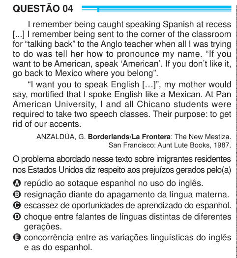 QUESTÃO 04 I remember being caught speaking Spanish at recess [...] I remember being sent to the corner of the classroom for “talking back” to the Anglo teacher when all I was trying to do was tell her how to pronounce my name. “If you want to be American, speak ‘American’. If you don’t like it, go back to Mexico where you belong”. “I want you to speak English […]”, my mother would say, mortified that I spoke English like a Mexican. At Pan American University, I and all Chicano students were required to take two speech classes. Their purpose: to get rid of our accents. ANZALDÚA, G. Borderlands