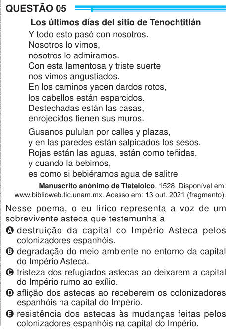 QUESTÃO 05 Los últimos días del sitio de Tenochtitlán Y todo esto pasó con nosotros. Nosotros lo vimos, nosotros lo admiramos. Con esta lamentosa y triste suerte nos vimos angustiados. En los caminos yacen dardos rotos, los cabellos están esparcidos. Destechadas están las casas, enrojecidos tienen sus muros. Gusanos pululan por calles y plazas, y en las paredes están salpicados los sesos. Rojas están las aguas, están como teñidas, y cuando la bebimos, es como si bebiéramos agua de salitre. Manuscrito anónimo de Tlatelolco, 1528. Disponível em: www.biblioweb.tic.unam.mx. Acesso em: 13 out. 2021