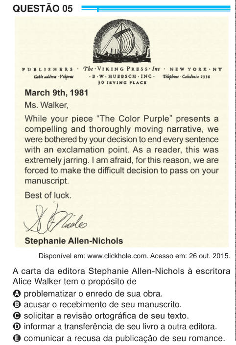 QUESTÃO 05 Disponível em: www.clickhole.com. Acesso em: 26 out. 2015. A carta da editora Stephanie Allen-Nichols à escritora Alice Walker tem o propósito de A problematizar o enredo de sua obra. B acusar o recebimento de seu manuscrito. C solicitar a revisão ortográfica de seu texto. D informar a transferência de seu livro a outra editora. E comunicar a recusa da publicação de seu romance. 