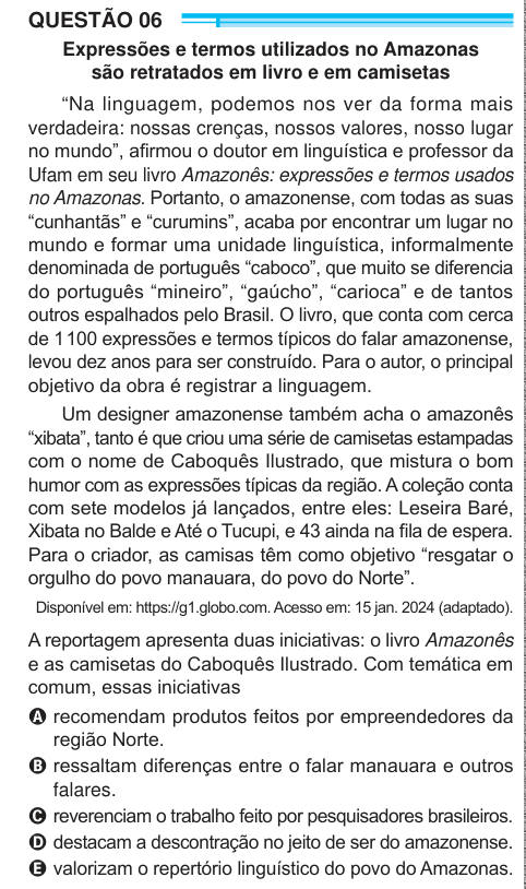 QUESTÃO 06 Expressões e termos utilizados no Amazonas são retratados em livro e em camisetas “Na linguagem, podemos nos ver da forma mais verdadeira: nossas crenças, nossos valores, nosso lugar no mundo”, afirmou o doutor em linguística e professor da Ufam em seu livro Amazonês: expressões e termos usados no Amazonas. Portanto, o amazonense, com todas as suas “cunhantãs” e “curumins”, acaba por encontrar um lugar no mundo e formar uma unidade linguística, informalmente denominada de português “caboco”, que muito se diferencia do português “mineiro”, “gaúcho”, “carioca” e de tantos outros espal