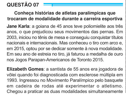 QUESTÃO 07 Conheça histórias de atletas paralímpicas que trocaram de modalidade durante a carreira esportiva Jane Karla: a goiana de 45 anos teve poliomielite aos três anos, o que prejudicou seus movimentos das pernas. Em 2003, iniciou no tênis de mesa e conseguiu conquistar títulos nacionais e internacionais. Mas conheceu o tiro com arco e, em 2015, optou por se dedicar somente à nova modalidade. Em seu ano de estreia no tiro, já faturou a medalha de ouro nos Jogos Parapan-Americanos de Toronto 2015. Elizabeth Gomes: a santista de 55 anos era jogadora de vôlei quando foi diagnosticada com esc