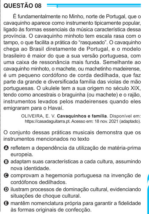 QUESTÃO 08 É fundamentalmente no Minho, norte de Portugal, que o cavaquinho aparece como instrumento tipicamente popular, ligado às formas essenciais da música característica dessa província. O cavaquinho minhoto tem escala rasa com o tampo, o que facilita a prática do “rasqueado”. O cavaquinho chega ao Brasil diretamente de Portugal, e o modelo brasileiro é maior do que a sua versão portuguesa, com uma caixa de ressonância mais funda. Semelhante ao cavaquinho minhoto, o machete, ou machetinho madeirense, é um pequeno cordófono de corda dedilhada, que faz parte da grande e diversificada famíli