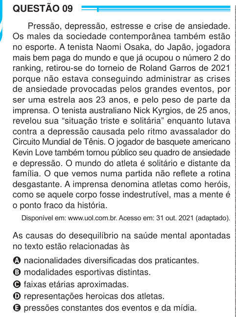 QUESTÃO 09 Pressão, depressão, estresse e crise de ansiedade. Os males da sociedade contemporânea também estão no esporte. A tenista Naomi Osaka, do Japão, jogadora mais bem paga do mundo e que já ocupou o número 2 do ranking, retirou-se do torneio de Roland Garros de 2021 porque não estava conseguindo administrar as crises de ansiedade provocadas pelos grandes eventos, por ser uma estrela aos 23 anos, e pelo peso de parte da imprensa. O tenista australiano Nick Kyrgios, de 25 anos, revelou sua “situação triste e solitária” enquanto lutava contra a depressão causada pelo ritmo avassalador do C
