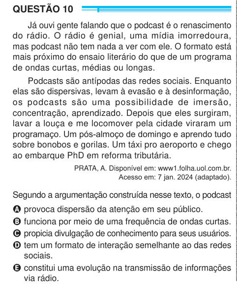 QUESTÃO 10 Já ouvi gente falando que o podcast é o renascimento do rádio. O rádio é genial, uma mídia imorredoura, mas podcast não tem nada a ver com ele. O formato está mais próximo do ensaio literário do que de um programa de ondas curtas, médias ou longas. Podcasts são antípodas das redes sociais. Enquanto elas são dispersivas, levam à evasão e à desinformação, os podcasts são uma possibilidade de imersão, concentração, aprendizado. Depois que eles surgiram, lavar a louça e me locomover pela cidade viraram um programaço. Um pós-almoço de domingo e aprendo tudo sobre bonobos e gorilas. Um tá