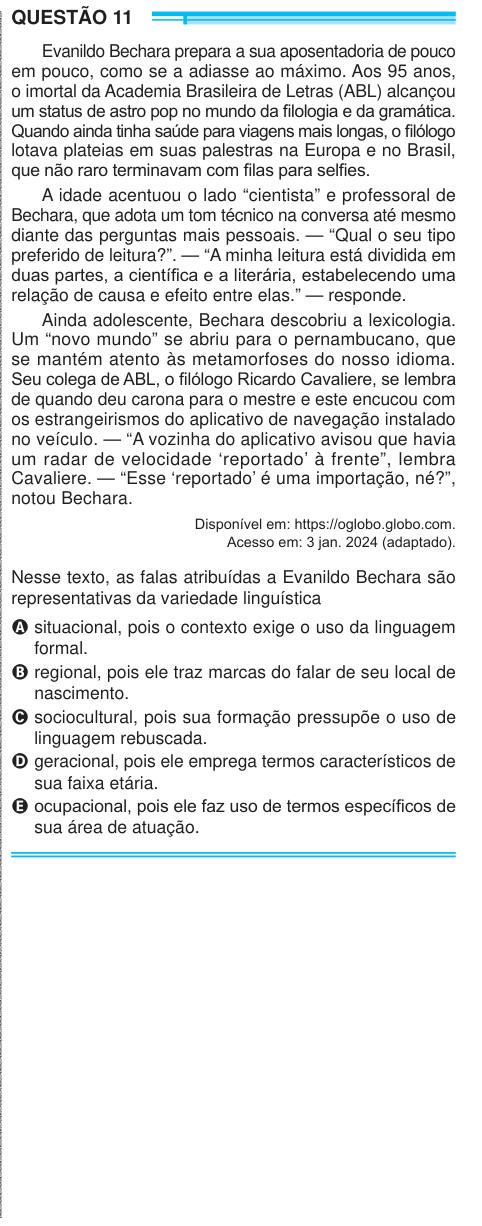 QUESTÃO 11 Evanildo Bechara prepara a sua aposentadoria de pouco em pouco, como se a adiasse ao máximo. Aos 95 anos, o imortal da Academia Brasileira de Letras (ABL) alcançou um status de astro pop no mundo da filologia e da gramática. Quando ainda tinha saúde para viagens mais longas, o filólogo lotava plateias em suas palestras na Europa e no Brasil, que não raro terminavam com filas para selfies. A idade acentuou o lado “cientista” e professoral de Bechara, que adota um tom técnico na conversa até mesmo diante das perguntas mais pessoais. — “Qual o seu tipo preferido de leitura?”. — “A minh