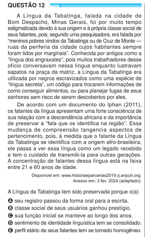 QUESTÃO 12 A Língua da Tabatinga, falada na cidade de Bom Despacho, Minas Gerais, foi por muito tempo estigmatizada devido à sua origem e à própria classe social de seus falantes, pois, segundo uma pesquisadora, era falada por “meninos pobres vindos da Tabatinga ou de Cruz de Monte — ruas da periferia da cidade cujos habitantes sempre foram tidos por marginais”. Conhecida por antigos como a “língua dos engraxates”, pois muitos trabalhadores desse ofício conversavam nessa língua enquanto lustravam sapatos na praça da matriz, a Língua da Tabatinga era utilizada por negros escravizados como uma e