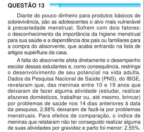 QUESTÃO 13 Diante do pouco dinheiro para produtos básicos de sobrevivência, são as adolescentes o alvo mais vulnerável à precariedade menstrual. Sofrem com dois fatores: o desconhecimento da importância da higiene menstrual para sua saúde e a dependência dos pais ou familiares para a compra do absorvente, que acaba entrando na lista de artigos supérfluos da casa. A falta do absorvente afeta diretamente o desempenho escolar dessas estudantes e, como consequência, restringe o desenvolvimento de seu potencial na vida adulta. Dados da Pesquisa Nacional de Saúde (PNS), do IBGE, revelaram que, das m