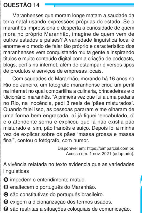 QUESTÃO 14 Maranhenses que moram longe matam a saudade da terra natal usando expressões próprias do estado. Se o maranhês impressiona e desperta a curiosidade de quem mora no próprio Maranhão, imagine de quem vem de outros estados e países? A variedade linguística local é enorme e o modo de falar tão próprio e característico dos maranhenses vem conquistando muita gente e inspirando títulos e muito conteúdo digital com a criação de podcasts, blogs, perfis na internet, além de estampar diversos tipos de produtos e serviços de empresas locais. Com saudades do Maranhão, morando há 16 anos no Rio d