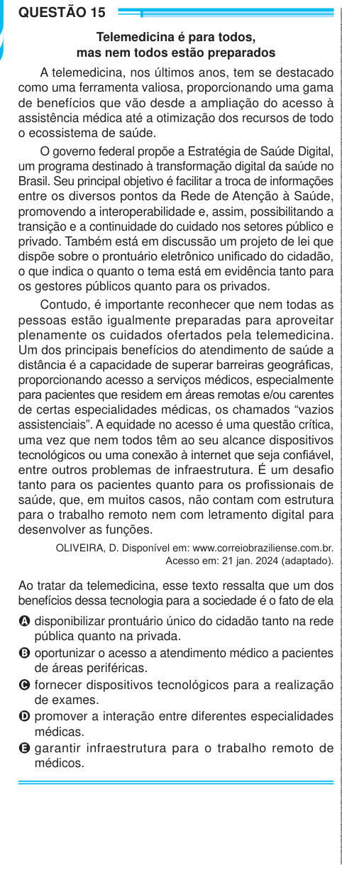 QUESTÃO 15 Telemedicina é para todos, mas nem todos estão preparados A telemedicina, nos últimos anos, tem se destacado como uma ferramenta valiosa, proporcionando uma gama de benefícios que vão desde a ampliação do acesso à assistência médica até a otimização dos recursos de todo o ecossistema de saúde. O governo federal propõe a Estratégia de Saúde Digital, um programa destinado à transformação digital da saúde no Brasil. Seu principal objetivo é facilitar a troca de informações entre os diversos pontos da Rede de Atenção à Saúde, promovendo a interoperabilidade e, assim, possibilitando a tr