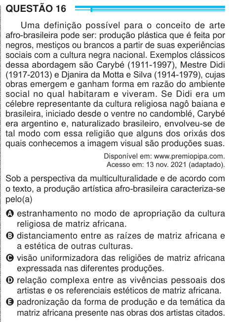 QUESTÃO 16 Uma definição possível para o conceito de arte afro-brasileira pode ser: produção plástica que é feita por negros, mestiços ou brancos a partir de suas experiências sociais com a cultura negra nacional. Exemplos clássicos dessa abordagem são Carybé (1911-1997), Mestre Didi (1917-2013) e Djanira da Motta e Silva (1914-1979), cujas obras emergem e ganham forma em razão do ambiente social no qual habitaram e viveram. Se Didi era um célebre representante da cultura religiosa nagô baiana e brasileira, iniciado desde o ventre no candomblé, Carybé era argentino e, naturalizado brasileiro, 