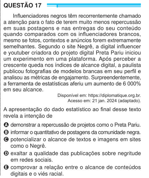 QUESTÃO 17 Influenciadores negros têm recorrentemente chamado a atenção para o fato de terem muito menos repercussão em suas postagens e nas entregas do seu conteúdo quando comparados com os influenciadores brancos, mesmo se fotos, contextos e anúncios forem extremamente semelhantes. Segundo o site Negrê, a digital influencer e youtuber criadora do projeto digital Preta Pariu iniciou um experimento em uma plataforma. Após perceber a crescente queda nos índices de alcance digital, a paulista publicou fotografias de modelos brancas em seu perfil e analisou as métricas de engajamento. Surpreenden