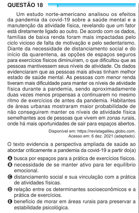 QUESTÃO 18 Um estudo norte-americano analisou os efeitos da pandemia da covid-19 sobre a saúde mental e a manutenção da atividade física, revelando que um fator está diretamente ligado ao outro. De acordo com os dados, famílias de baixa renda foram mais impactadas pelo ciclo vicioso de falta de motivação e pelo sedentarismo. Diante da necessidade de distanciamento social e do início da quarentena, as opções de espaços seguros para exercícios físicos diminuíram, o que dificultou que as pessoas mantivessem seus níveis de atividade. Os dados evidenciaram que as pessoas mais ativas tinham melhor e