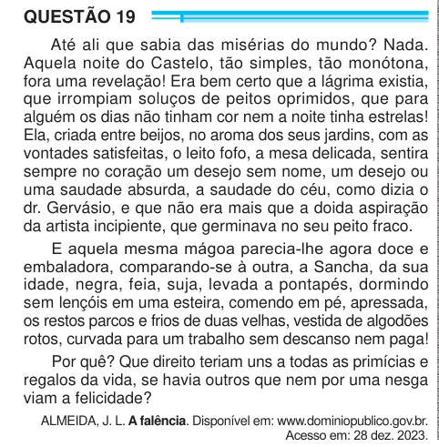 QUESTÃO 19 Até ali que sabia das misérias do mundo? Nada. Aquela noite do Castelo, tão simples, tão monótona, fora uma revelação! Era bem certo que a lágrima existia, que irrompiam soluços de peitos oprimidos, que para alguém os dias não tinham cor nem a noite tinha estrelas! Ela, criada entre beijos, no aroma dos seus jardins, com as vontades satisfeitas, o leito fofo, a mesa delicada, sentira sempre no coração um desejo sem nome, um desejo ou uma saudade absurda, a saudade do céu, como dizia o dr. Gervásio, e que não era mais que a doida aspiração da artista incipiente, que germinava no seu 