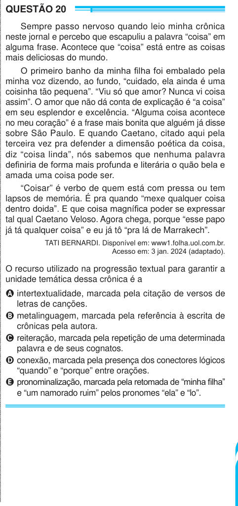 QUESTÃO 20 Sempre passo nervoso quando leio minha crônica neste jornal e percebo que escapuliu a palavra “coisa” em alguma frase. Acontece que “coisa” está entre as coisas mais deliciosas do mundo. O primeiro banho da minha filha foi embalado pela minha voz dizendo, ao fundo, “cuidado, ela ainda é uma coisinha tão pequena”. “Viu só que amor? Nunca vi coisa assim”. O amor que não dá conta de explicação é “a coisa” em seu esplendor e excelência. “Alguma coisa acontece no meu coração” é a frase mais bonita que alguém já disse sobre São Paulo. E quando Caetano, citado aqui pela terceira vez pra de