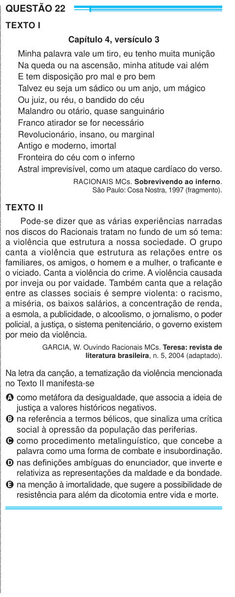 QUESTÃO 22 TEXTO I Capítulo 4, versículo 3 Minha palavra vale um tiro, eu tenho muita munição Na queda ou na ascensão, minha atitude vai além E tem disposição pro mal e pro bem Talvez eu seja um sádico ou um anjo, um mágico Ou juiz, ou réu, o bandido do céu Malandro ou otário, quase sanguinário Franco atirador se for necessário Revolucionário, insano, ou marginal Antigo e moderno, imortal Fronteira do céu com o inferno Astral imprevisível, como um ataque cardíaco do verso. RACIONAIS MCs. Sobrevivendo ao inferno. São Paulo: Cosa Nostra, 1997 (fragmento). TEXTO II Pode-se dizer que as várias exp
