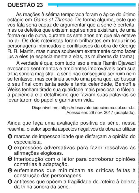QUESTÃO 23 As reações à sétima temporada foram o ápice do último estágio em Game of Thrones. De forma alguma, este que vos fala seria capaz de argumentar que a série é perfeita, mas os defeitos que existem aqui sempre existiram, de uma forma ou de outra, durante os sete anos em que ela esteve no ar. Os dois roteiristas foram brilhantes em traduzir os personagens intrincados e conflituosos da obra de George R. R. Martin, mas nunca souberam exatamente como fazer jus a eles (e especialmente a elas, as mulheres da trama). A verdade é que, com tudo isso e mais Ramin Djawadi evocando sentimentos e a
