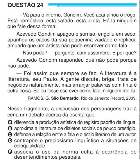 QUESTÃO 24 — Vá para o inferno, Gondim. Você acanalhou o troço. Está pernóstico, está safado, está idiota. Há lá ninguém que fale dessa forma! Azevedo Gondim apagou o sorriso, engoliu em seco, apanhou os cacos da sua pequenina vaidade e replicou amuado que um artista não pode escrever como fala. — Não pode? — perguntei com assombro. E por quê? Azevedo Gondim respondeu que não pode porque não pode. — Foi assim que sempre se fez. A literatura é a literatura, seu Paulo. A gente discute, briga, trata de negócios naturalmente, mas arranjar palavras com tinta é outra coisa. Se eu fosse escrever como