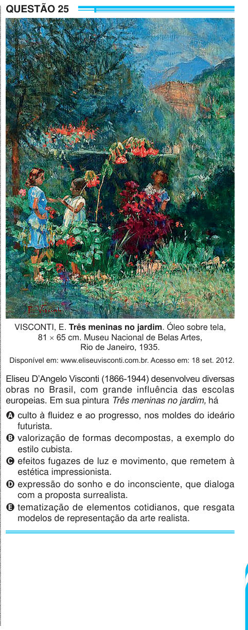 QUESTÃO 25 VISCONTI, E. Três meninas no jardim. Óleo sobre tela, 81 × 65 cm. Museu Nacional de Belas Artes, Rio de Janeiro, 1935. Disponível em: www.eliseuvisconti.com.br. Acesso em: 18 set. 2012. Eliseu D’Angelo Visconti (1866-1944) desenvolveu diversas obras no Brasil, com grande influência das escolas europeias. Em sua pintura Três meninas no jardim, há A culto à fluidez e ao progresso, nos moldes do ideário futurista. B valorização de formas decompostas, a exemplo do estilo cubista. C efeitos fugazes de luz e movimento, que remetem à estética impressionista. D expressão do sonho e do incon
