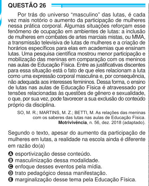 QUESTÃO 26 Por trás do universo “masculino” das lutas, é cada vez mais notório o aumento da participação de mulheres nessa prática corporal. Algumas situações reforçam esse fenômeno de ocupação em ambientes de lutas: a inclusão de mulheres em combates de artes marciais mistas, ou MMA, a transmissão televisiva de lutas de mulheres e a criação de horários específicos para elas em academias que ensinam lutas. Uma pesquisa científica mostrou menor participação e mobilização das meninas em comparação com os meninos nas aulas de Educação Física. Entre as justificativas discentes para essa situação e