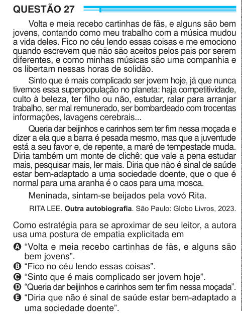 QUESTÃO 27 Volta e meia recebo cartinhas de fãs, e alguns são bem jovens, contando como meu trabalho com a música mudou a vida deles. Fico no céu lendo essas coisas e me emociono quando escrevem que não são aceitos pelos pais por serem diferentes, e como minhas músicas são uma companhia e os libertam nessas horas de solidão. Sinto que é mais complicado ser jovem hoje, já que nunca tivemos essa superpopulação no planeta: haja competitividade, culto à beleza, ter filho ou não, estudar, ralar para arranjar trabalho, ser mal remunerado, ser bombardeado com trocentas informações, lavagens cerebrais