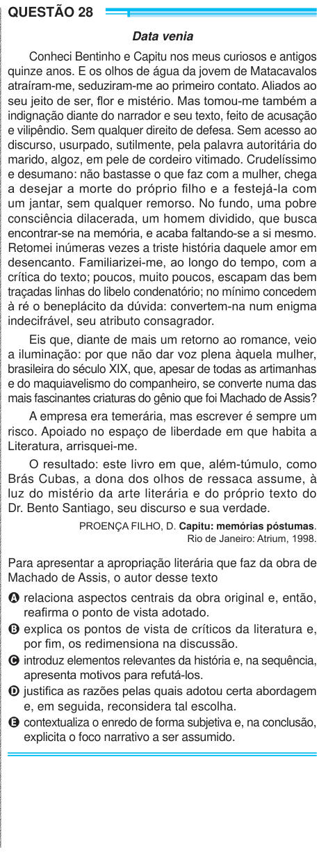 QUESTÃO 28 Data venia Conheci Bentinho e Capitu nos meus curiosos e antigos quinze anos. E os olhos de água da jovem de Matacavalos atraíram-me, seduziram-me ao primeiro contato. Aliados ao seu jeito de ser, flor e mistério. Mas tomou-me também a indignação diante do narrador e seu texto, feito de acusação e vilipêndio. Sem qualquer direito de defesa. Sem acesso ao discurso, usurpado, sutilmente, pela palavra autoritária do marido, algoz, em pele de cordeiro vitimado. Crudelíssimo e desumano: não bastasse o que faz com a mulher, chega a desejar a morte do próprio filho e a festejá-la com um ja