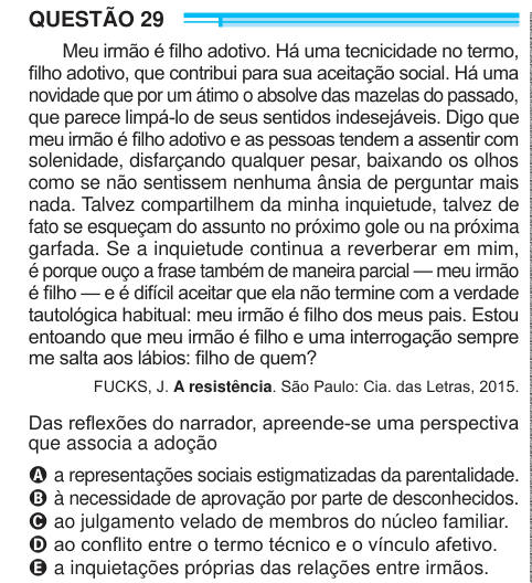 QUESTÃO 29 Meu irmão é filho adotivo. Há uma tecnicidade no termo, filho adotivo, que contribui para sua aceitação social. Há uma novidade que por um átimo o absolve das mazelas do passado, que parece limpá-lo de seus sentidos indesejáveis. Digo que meu irmão é filho adotivo e as pessoas tendem a assentir com solenidade, disfarçando qualquer pesar, baixando os olhos como se não sentissem nenhuma ânsia de perguntar mais nada. Talvez compartilhem da minha inquietude, talvez de fato se esqueçam do assunto no próximo gole ou na próxima garfada. Se a inquietude continua a reverberar em mim, é porqu