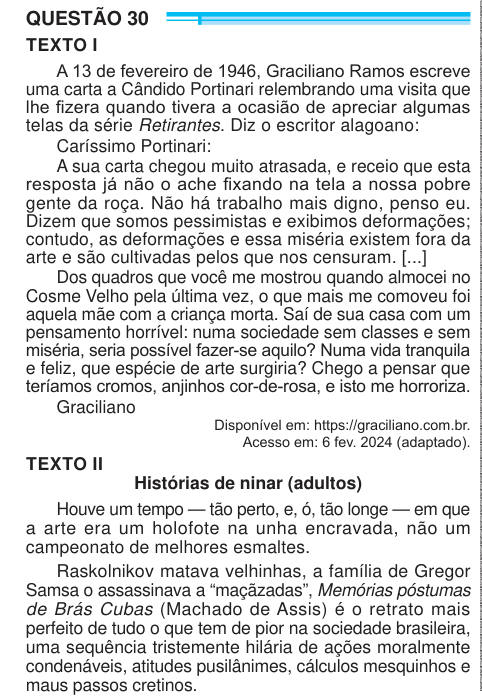 QUESTÃO 30 TEXTO I A 13 de fevereiro de 1946, Graciliano Ramos escreve uma carta a Cândido Portinari relembrando uma visita que lhe fizera quando tivera a ocasião de apreciar algumas telas da série Retirantes. Diz o escritor alagoano: Caríssimo Portinari: A sua carta chegou muito atrasada, e receio que esta resposta já não o ache fixando na tela a nossa pobre gente da roça. Não há trabalho mais digno, penso eu. Dizem que somos pessimistas e exibimos deformações; contudo, as deformações e essa miséria existem fora da arte e são cultivadas pelos que nos censuram. [...] Dos quadros que você me mo