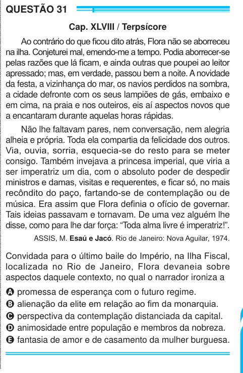 QUESTÃO 31 Cap. XLVIII / Terpsícore Ao contrário do que ficou dito atrás, Flora não se aborreceu na ilha. Conjeturei mal, emendo-me a tempo. Podia aborrecer-se pelas razões que lá ficam, e ainda outras que poupei ao leitor apressado; mas, em verdade, passou bem a noite. A novidade da festa, a vizinhança do mar, os navios perdidos na sombra, a cidade defronte com os seus lampiões de gás, embaixo e em cima, na praia e nos outeiros, eis aí aspectos novos que a encantaram durante aquelas horas rápidas. Não lhe faltavam pares, nem conversação, nem alegria alheia e própria. Toda ela compartia da fel