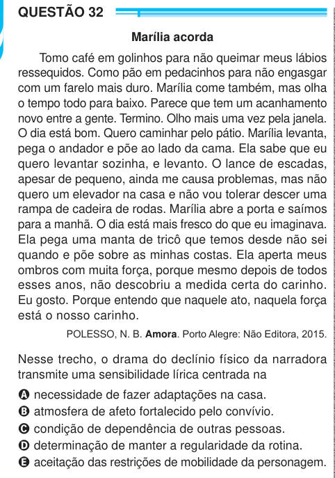 QUESTÃO 32 Marília acorda Tomo café em golinhos para não queimar meus lábios ressequidos. Como pão em pedacinhos para não engasgar com um farelo mais duro. Marília come também, mas olha o tempo todo para baixo. Parece que tem um acanhamento novo entre a gente. Termino. Olho mais uma vez pela janela. O dia está bom. Quero caminhar pelo pátio. Marília levanta, pega o andador e põe ao lado da cama. Ela sabe que eu quero levantar sozinha, e levanto. O lance de escadas, apesar de pequeno, ainda me causa problemas, mas não quero um elevador na casa e não vou tolerar descer uma rampa de cadeira de ro