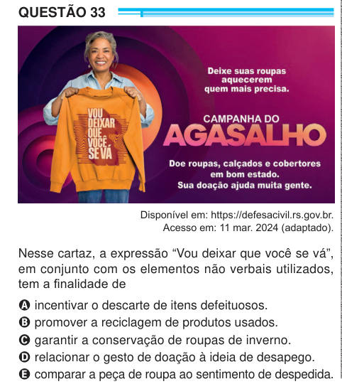 QUESTÃO 33 Disponível em: https://defesacivil.rs.gov.br. Acesso em: 11 mar. 2024 (adaptado). Nesse cartaz, a expressão “Vou deixar que você se vá”, em conjunto com os elementos não verbais utilizados, tem a finalidade de A incentivar o descarte de itens defeituosos. B promover a reciclagem de produtos usados. C garantir a conservação de roupas de inverno. D relacionar o gesto de doação à ideia de desapego. E comparar a peça de roupa ao sentimento de despedida. 