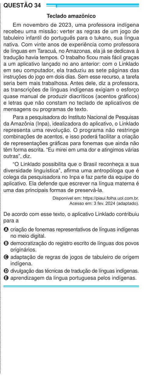QUESTÃO 34 Teclado amazônico Em novembro de 2023, uma professora indígena recebeu uma missão: verter as regras de um jogo de tabuleiro infantil do português para o tukano, sua língua nativa. Com vinte anos de experiência como professora de línguas em Taracuá, no Amazonas, ela já se dedicava à tradução havia tempos. O trabalho ficou mais fácil graças a um aplicativo lançado no ano anterior: com o Linklado em seu computador, ela traduziu as sete páginas das instruções do jogo em dois dias. Sem esse recurso, a tarefa seria bem mais trabalhosa. Antes dele, diz a professora, as transcrições de líng