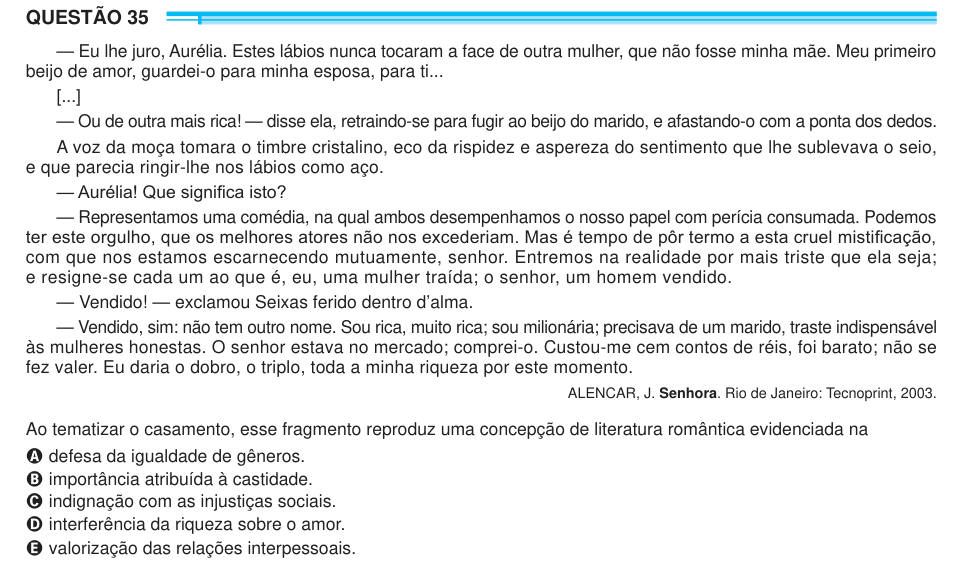 QUESTÃO 35 — Eu lhe juro, Aurélia. Estes lábios nunca tocaram a face de outra mulher, que não fosse minha mãe. Meu primeiro beijo de amor, guardei-o para minha esposa, para ti... [...] — Ou de outra mais rica! — disse ela, retraindo-se para fugir ao beijo do marido, e afastando-o com a ponta dos dedos. A voz da moça tomara o timbre cristalino, eco da rispidez e aspereza do sentimento que lhe sublevava o seio, e que parecia ringir-lhe nos lábios como aço. — Aurélia! Que significa isto? — Representamos uma comédia, na qual ambos desempenhamos o nosso papel com perícia consumada. Podemos ter este