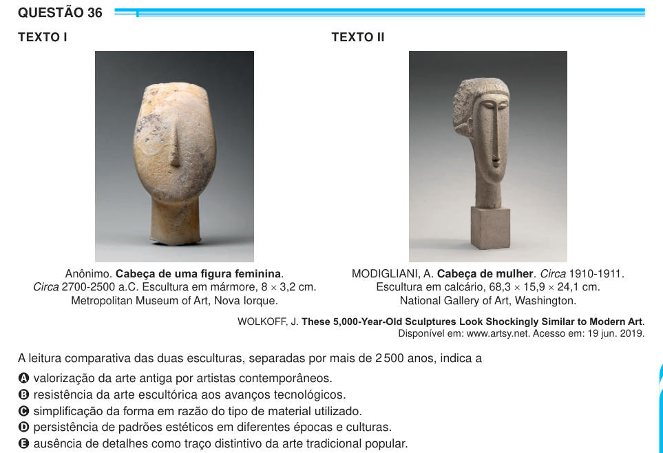 QUESTÃO 36 TEXTO I TEXTO II Anônimo. Cabeça de uma figura feminina. Circa 2700-2500 a.C. Escultura em mármore, 8 × 3,2 cm. Metropolitan Museum of Art, Nova Iorque. MODIGLIANI, A. Cabeça de mulher. Circa 1910-1911. Escultura em calcário, 68,3 × 15,9 × 24,1 cm. National Gallery of Art, Washington. WOLKOFF, J. These 5,000-Year-Old Sculptures Look Shockingly Similar to Modern Art. Disponível em: www.artsy.net. Acesso em: 19 jun. 2019. A leitura comparativa das duas esculturas, separadas por mais de 2 500 anos, indica a A valorização da arte antiga por artistas contemporâneos. B resistência da arte