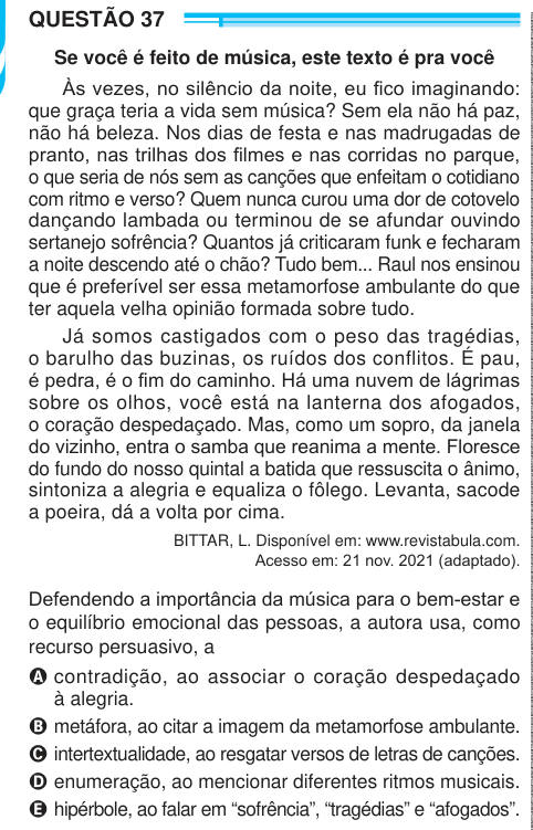 QUESTÃO 37 Se você é feito de música, este texto é pra você Às vezes, no silêncio da noite, eu fico imaginando: que graça teria a vida sem música? Sem ela não há paz, não há beleza. Nos dias de festa e nas madrugadas de pranto, nas trilhas dos filmes e nas corridas no parque, o que seria de nós sem as canções que enfeitam o cotidiano com ritmo e verso? Quem nunca curou uma dor de cotovelo dançando lambada ou terminou de se afundar ouvindo sertanejo sofrência? Quantos já criticaram funk e fecharam a noite descendo até o chão? Tudo bem... Raul nos ensinou que é preferível ser essa metamorfose am