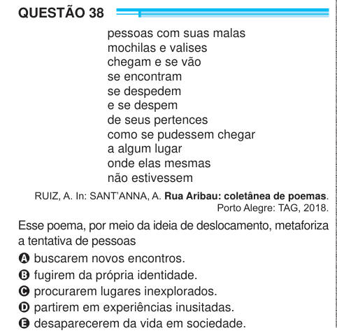 QUESTÃO 38 pessoas com suas malas mochilas e valises chegam e se vão se encontram se despedem e se despem de seus pertences como se pudessem chegar a algum lugar onde elas mesmas não estivessem RUIZ, A. In: SANT’ANNA, A. Rua Aribau: coletânea de poemas. Porto Alegre: TAG, 2018. Esse poema, por meio da ideia de deslocamento, metaforiza a tentativa de pessoas A buscarem novos encontros. B fugirem da própria identidade. C procurarem lugares inexplorados. D partirem em experiências inusitadas. E desaparecerem da vida em sociedade. 