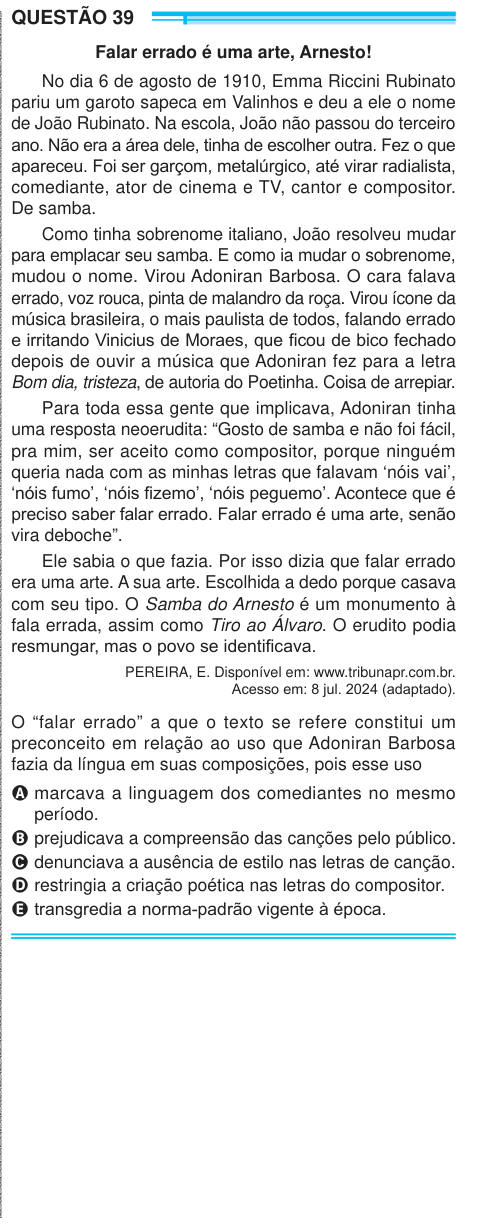 QUESTÃO 39 Falar errado é uma arte, Arnesto! No dia 6 de agosto de 1910, Emma Riccini Rubinato pariu um garoto sapeca em Valinhos e deu a ele o nome de João Rubinato. Na escola, João não passou do terceiro ano. Não era a área dele, tinha de escolher outra. Fez o que apareceu. Foi ser garçom, metalúrgico, até virar radialista, comediante, ator de cinema e TV, cantor e compositor. De samba. Como tinha sobrenome italiano, João resolveu mudar para emplacar seu samba. E como ia mudar o sobrenome, mudou o nome. Virou Adoniran Barbosa. O cara falava errado, voz rouca, pinta de malandro da roça. Virou
