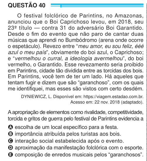 QUESTÃO 40 O festival folclórico de Parintins, no Amazonas, anunciou que o Boi Caprichoso levou, em 2018, seu 23º título — contra 31 do adversário Boi Garantido. Desde o fim do evento que não paro de cantar duas músicas que aprendi no Bumbódromo (arena onde ocorre o espetáculo). Revezo entre “meu amor, eu sou feliz, ééé azul o meu país”, obviamente do boi azul, o Caprichoso; e “vermelhou o curral, a ideologia avermelhou”, do boi vermelho, o Garantido. Esse revezamento seria proibido em Parintins, cidade tão dividida entre as torcidas dos bois. Em Parintins, você tem de ter um lado. Há aqueles 