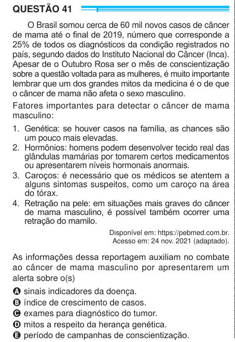 QUESTÃO 41 O Brasil somou cerca de 60 mil novos casos de câncer de mama até o final de 2019, número que corresponde a 25% de todos os diagnósticos da condição registrados no país, segundo dados do Instituto Nacional do Câncer (Inca). Apesar de o Outubro Rosa ser o mês de conscientização sobre a questão voltada para as mulheres, é muito importante lembrar que um dos grandes mitos da medicina é o de que o câncer de mama não afeta o sexo masculino. Fatores importantes para detectar o câncer de mama masculino: 1.  Genética: se houver casos na família, as chances são um pouco mais elevadas. 2.  