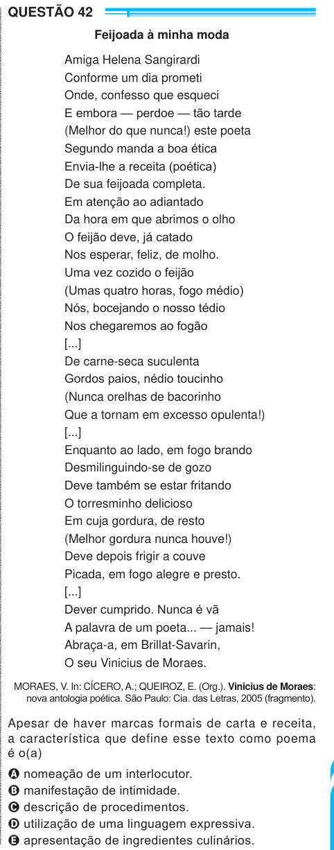 QUESTÃO 42 Feijoada à minha moda Amiga Helena Sangirardi Conforme um dia prometi Onde, confesso que esqueci E embora — perdoe — tão tarde (Melhor do que nunca!) este poeta Segundo manda a boa ética Envia-lhe a receita (poética) De sua feijoada completa. Em atenção ao adiantado Da hora em que abrimos o olho O feijão deve, já catado Nos esperar, feliz, de molho. Uma vez cozido o feijão (Umas quatro horas, fogo médio) Nós, bocejando o nosso tédio Nos chegaremos ao fogão [...] De carne-seca suculenta Gordos paios, nédio toucinho (Nunca orelhas de bacorinho Que a tornam em excesso opulenta!) [...] 