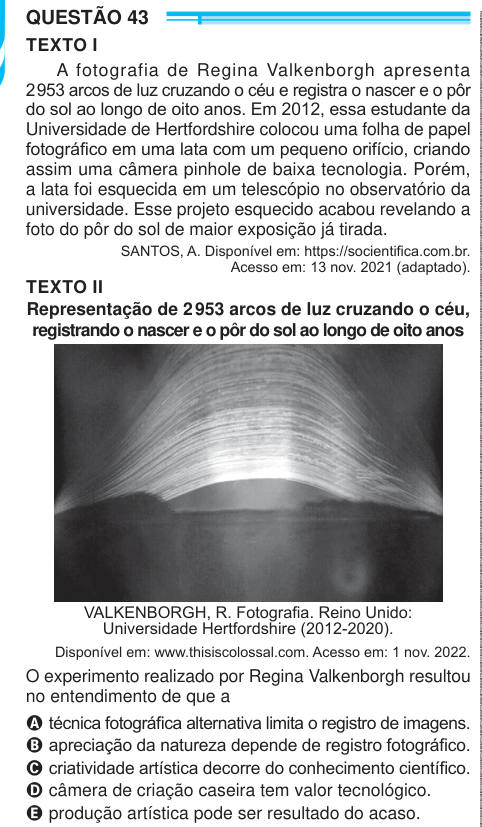 QUESTÃO 43 TEXTO I A fotografia de Regina Valkenborgh apresenta 2 953 arcos de luz cruzando o céu e registra o nascer e o pôr do sol ao longo de oito anos. Em 2012, essa estudante da Universidade de Hertfordshire colocou uma folha de papel fotográfico em uma lata com um pequeno orifício, criando assim uma câmera pinhole de baixa tecnologia. Porém, a lata foi esquecida em um telescópio no observatório da universidade. Esse projeto esquecido acabou revelando a foto do pôr do sol de maior exposição já tirada. SANTOS, A. Disponível em: https://socientifica.com.br. Acesso em: 13 nov. 2021 (adaptado