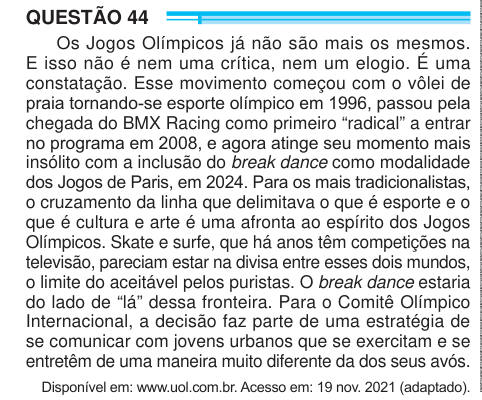 QUESTÃO 44 Os Jogos Olímpicos já não são mais os mesmos. E isso não é nem uma crítica, nem um elogio. É uma constatação. Esse movimento começou com o vôlei de praia tornando-se esporte olímpico em 1996, passou pela chegada do BMX Racing como primeiro “radical” a entrar no programa em 2008, e agora atinge seu momento mais insólito com a inclusão do break dance como modalidade dos Jogos de Paris, em 2024. Para os mais tradicionalistas, o cruzamento da linha que delimitava o que é esporte e o que é cultura e arte é uma afronta ao espírito dos Jogos Olímpicos. Skate e surfe, que há anos têm compet