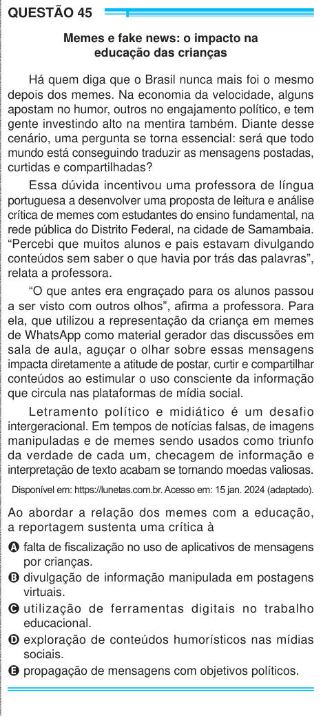 QUESTÃO 45 Memes e fake news: o impacto na educação das crianças Há quem diga que o Brasil nunca mais foi o mesmo depois dos memes. Na economia da velocidade, alguns apostam no humor, outros no engajamento político, e tem gente investindo alto na mentira também. Diante desse cenário, uma pergunta se torna essencial: será que todo mundo está conseguindo traduzir as mensagens postadas, curtidas e compartilhadas? Essa dúvida incentivou uma professora de língua portuguesa a desenvolver uma proposta de leitura e análise crítica de memes com estudantes do ensino fundamental, na rede pública do Distr