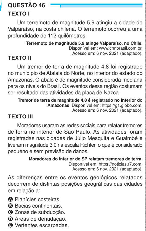 QUESTÃO 46 TEXTO I Um terremoto de magnitude 5,9 atingiu a cidade de Valparaíso, na costa chilena. O terremoto ocorreu a uma profundidade de 112 quilômetros. Terremoto de magnitude 5,9 atinge Valparaíso, no Chile. Disponível em: www.cnnbrasil.com.br. Acesso em: 6 nov. 2021 (adaptado). TEXTO II Um tremor de terra de magnitude 4,8 foi registrado no município de Atalaia do Norte, no interior do estado do Amazonas. O abalo é de magnitude considerada mediana para os níveis do Brasil. Os eventos dessa região costumam ser resultado das atividades da placa de Nazca. Tremor de terra de magnitude 4,8 é 